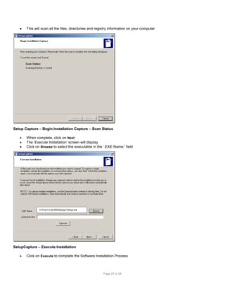 

This will scan all the files, directories and registry information on your computer

Setup Capture – Begin Installation Capture – Scan Status




When complete, click on Next
The ‘Execute Installation’ screen will display
Click on Browse to select the executable in the ‘.EXE Name:’ field

X:ProdTo-Be-MSIMyApp1Setup.exe

SetupCapture – Execute Installation


Click on Execute to complete the Software Installation Process

Page 27 of 38

 