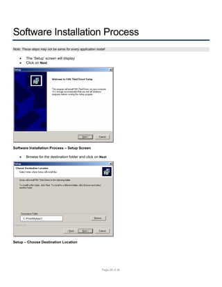 Software Installation Process
Note: These steps may not be same for every application install




The ‘Setup’ screen will display
Click on Next

Software Installation Process – Setup Screen


Browse for the destination folder and click on Next

C:ProdMyApp1

Setup – Choose Destination Location

Page 28 of 38

 