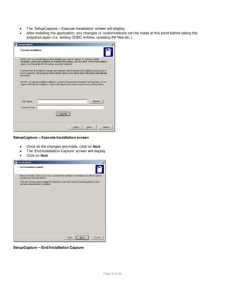 


The ‘SetupCapture – Execute Installation’ screen will display
After installing the application, any changes or customizations can be made at this point before taking the
snapshot again (i.e. adding ODBC entries, updating INI files etc.).

SetupCapture – Execute Installation screen




Once all the changes are made, click on Next
The ‘End Installation Capture’ screen will display
Click on Next

SetupCapture – End Installation Capture

Page 31 of 38

 