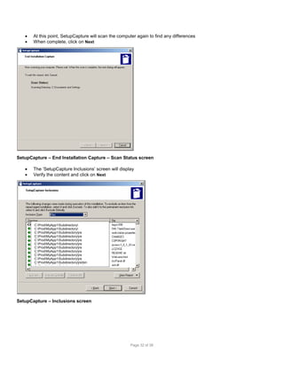 


At this point, SetupCapture will scan the computer again to find any differences
When complete, click on Next

SetupCapture – End Installation Capture – Scan Status screen



The ‘SetupCapture Inclusions’ screen will display
Verify the content and click on Next

C:ProdMyApp1Subdirectory
C:ProdMyApp1Subdirectory
C:ProdMyApp1Subdirectoryjre
C:ProdMyApp1Subdirectoryjre
C:ProdMyApp1Subdirectoryjre
C:ProdMyApp1Subdirectoryjre
C:ProdMyApp1Subdirectoryjre
C:ProdMyApp1Subdirectoryjre
C:ProdMyApp1Subdirectoryjre
C:ProdMyApp1Subdirectoryjre
C:ProdMyApp1Subdirectoryjrebin
C:ProdMyApp1Subdirectoryjrebin

SetupCapture – Inclusions screen

Page 32 of 38

 