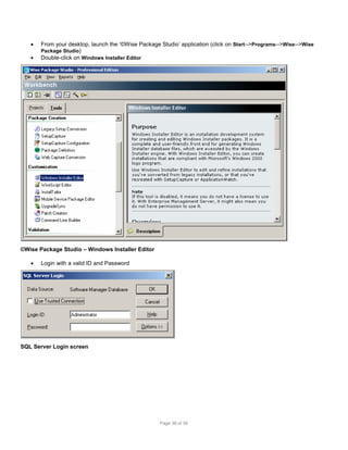 


From your desktop, launch the ‘©Wise Package Studio’ application (click on Start-->Programs-->Wise-->Wise
Package Studio)
Double-click on Windows Installer Editor

©Wise Package Studio – Windows Installer Editor


Login with a valid ID and Password

SQL Server Login screen

Page 36 of 38

 
