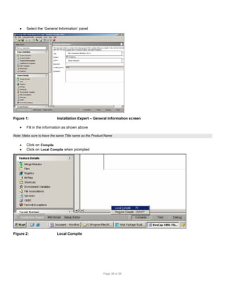 

Select the ‘General Information’ panel

My Company MyApp1 5.0.1

Brian Murphy

Figure 1:


Installation Expert – General Information screen

Fill in the information as shown above

Note: Make sure to have the same Title name as the Product Name




Click on Compile
Click on Local Compile when prompted

Figure 2:

Local Compile

Page 38 of 38

 