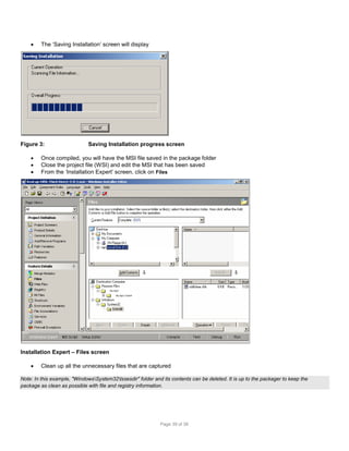 

The ‘Saving Installation’ screen will display

Figure 3:




Saving Installation progress screen

Once compiled, you will have the MSI file saved in the package folder
Close the project file (WSI) and edit the MSI that has been saved
From the ‘Installation Expert’ screen, click on Files

My App1
My App1 Subdir

Installation Expert – Files screen


Clean up all the unnecessary files that are captured

Note: In this example, "WindowsSystem32tssesdir" folder and its contents can be deleted. It is up to the packager to keep the
package as clean as possible with file and registry information.

Page 39 of 38

 