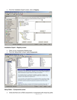 

From the ‘Installation Expert’ screen, click on Registry

My App1

Installation Expert – Registry screen



Clean up any unnecessary Registry keys
From the ‘Setup Editor’ screen, select Components

My App1

My App1

Setup Editor – Components screen


Verify that there are no RED components or components with empty key paths
Page 40 of 38

 