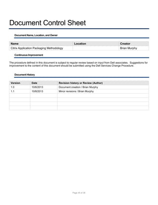 Document Control Sheet
Document Name, Location, and Owner

Name

Location

Citrix Application Packaging Methodology

Creator
Brian Murphy

Continuous Improvement
The procedure defined in this document is subject to regular review based on input from Dell associates. Suggestions for
improvement to the content of this document should be submitted using the Dell Services Change Procedure.

Document History
Version

Date

Revision history or Review (Author)

1.0

10/6/2013

Document creation / Brian Murphy

1.1

10/8/2013

Minor revisions / Brian Murphy

Page 45 of 38

 