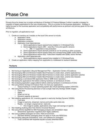 Phase One
Primary focus for phase one is proper architecture of XenApp 6.5 Feature Release 2 while in parallel a strategy for
migration of legacy applications to the new infrastructure. Citrix is a conduit for the business application. Strategy is
highly focused on the business application and compatibility with performance as pertinent and primary goals for the new
architecture.
Prior to migration, all applications must:
1. Create an inventory as it resides on the local Citrix server to include;
a. Application name
b. Application version
c. Application contact(s)
d. Application local dependencies
i. Some applications require special fonts installed in C:WindowsFonts
ii. Some applications require JRE – Java Run Time and specific versions
1. JRE 1.7 supported in new production
iii. Some applications require ActiveX controls to run for printing or other purposes
iv. Some applications require Oracle Client and corresponding ODBC and/or INI files
v. Some applications require SQL Tools/Client installed with ODBC and/or INI files
e. Application client dependencies
i. Some applications require special fonts installed in C:WindowsFonts
2. Create an application matrix mapping from application to middleware to backend database
The Don’ts

















Not having an Application Lifecycle Management Plan – Application Center of Excellence
Not leveraging MSI and Windows Installer Best Practices to create clean, pristine application(s)
Not leveraging MSI and Windows Installer Best Practices to create clean, pristine application patches
Not leveraging MSI and Windows Installer Best Practices to create clean, pristine new releases
Not leveraging a centralized MSI application NAS or SMB share repository
Not testing the applications first before ordering hardware or architecture of Citrix
Not analysing application usage patterns before ordering hardware or architecture of Citrix
Not using ©Citrix XenApp 6.5 Feature Pack 2 to host your applications
o Versus hosting in a virtual operating system aka virtual operating system (VDI/VOS)
Not using ©Citrix Provisioning Services to host a single read-only XenApp VDISK images
o Cost save
o Agility
o Scale out not up
o Dynamic capacity at demand
Not installing applications, AV, inventory agents in read-only XenApp Dynamic VDISKs
o Cost save
o Image is read-only, streamed, memory and write-cache disk only
o Reality – no longer a typical server; read-only
 One image to update, applications only, huge cost savings on agents
Not installing anything other than ©Citrix Universal Receiver
Not using ©Citrix AppDNA for MSI Packaging analysis and remediation steps
o Streamlines application migrations from legacy platforms
Not using qualified packagers for Citrix / RDS environment
o Standard desktop packaging does not apply to multi-user RDS/Citrix
Not providing adequate workstations, tools, and software for packagers
o Tools combined with expertise equals success otherwise failure
Page 5 of 38

 