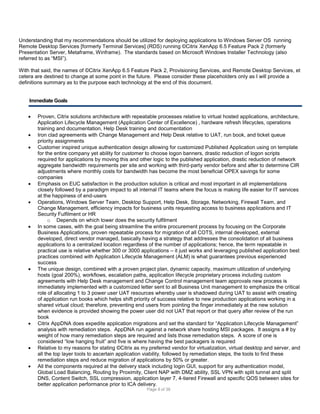 Understanding that my recommendations should be utilized for deploying applications to Windows Server OS running
Remote Desktop Services [formerly Terminal Services] (RDS) running ©Citrix XenApp 6.5 Feature Pack 2 (formerly
Presentation Server, Metaframe, Winframe). The standards based on Microsoft Windows Installer Technology (also
referred to as “MSI”).
With that said, the names of ©Citrix XenApp 6.5 Feature Pack 2, Provisioning Services, and Remote Desktop Services, et
cetera are destined to change at some point in the future. Please consider these placeholders only as I will provide a
definitions summary as to the purpose each technology at the end of this document.

Immediate Goals
















Proven, Citrix solutions architecture with repeatable processes relative to virtual hosted applications, architecture,
Application Lifecycle Management (Application Center of Excellence) , hardware refresh lifecycles, operations
training and documentation, Help Desk training and documentation
Iron clad agreements with Change Management and Help Desk relative to UAT, run book, and ticket queue
priority assignments
Customer inspired unique authentication design allowing for customized Published Application using on template
for the entire company yet ability for customer to choose logon banners, drastic reduction of logon scripts
required for applications by moving this and other logic to the published application, drastic reduction of network
aggregate bandwidth requirements per site and working with third-party vendor before and after to determine CIR
adjustments where monthly costs for bandwidth has become the most beneficial OPEX savings for some
companies
Emphasis on EUC satisfaction in the production solution is critical and most important in all implementations
closely followed by a paradigm impact to all internal IT teams where the focus is making life easier for IT services
at the happiness of end-users
Operations, Windows Server Team, Desktop Support, Help Desk, Storage, Networking, Firewall Team, and
Change Management, efficiency impacts for business units requesting access to business applications and IT
Security Fulfilment or HR
o Depends on which tower does the security fulfilment
In some cases, with the goal being streamline the entire procurement process by focusing on the Corporate
Business Applications, proven repeatable process for migration of all COTS, internal developed, external
developed, direct vendor managed, basically having a strategy that addresses the consolidation of all business
applications to a centralized location regardless of the number of applications; hence, the term repeatable in
practical use is relative whether 300 or 3000 applications – it just works and leveraging published application best
practices combined with Application Lifecycle Management (ALM) is what guarantees previous experienced
success
The unique design, combined with a proven project plan, dynamic capacity, maximum utilization of underlying
hosts (goal 200%), workflows, escalation paths, application lifecycle proprietary process including custom
agreements with Help Desk management and Change Control management team approvals new process is
immediately implemented with a customized letter sent to all Business Unit management to emphasize the critical
role of allocating 1 to 3 power user UAT resources whereby user is shadowed during UAT to assist with creating
of application run books which helps shift priority of success relative to new production applications working in a
shared virtual cloud; therefore, preventing end users from pointing the finger immediately at the new solution
when evidence is provided showing the power user did not UAT that report or that query after review of the run
book
Citrix AppDNA does expedite application migrations and set the standard for “Application Lifecycle Management”
analysis with remediation steps. AppDNA run against a network share hosting MSI packages. It assigns a # by
weight of how many remediation steps are required and lists those remediation steps. A score of one is
considered “low hanging fruit” and five is where having the best packagers is required
Relative to my reasons for stating ©Citrix as my preferred vendor for virtualization, virtual desktop and server, and
all the top layer tools to ascertain application viability, followed by remediation steps, the tools to find these
remediation steps and reduce migration of applications by 50% or greater.
All the components required at the delivery stack including login GUI, support for any authentication model,
Global Load Balancing, Routing by Proximity, Client NAP with DMZ ability, SSL VPN with split tunnel and split
DNS, Content Switch, SSL compression, application layer 7, 4-tiered Firewall and specific QOS between sites for
better application performance prior to ICA delivery.
Page 8 of 38

 