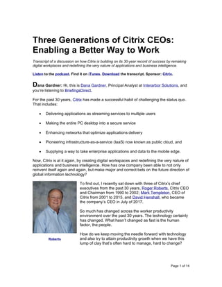 Page 1 of 14
Three Generations of Citrix CEOs:
Enabling a Better Way to Work
Transcript of a discussion on how Citrix is building on its 30-year record of success by remaking
digital workplaces and redefining the very nature of applications and business intelligence.
Listen to the podcast. Find it on iTunes. Download the transcript. Sponsor: Citrix.
Dana Gardner: Hi, this is Dana Gardner, Principal Analyst at Interarbor Solutions, and
you’re listening to BriefingsDirect.
For the past 30 years, Citrix has made a successful habit of challenging the status quo.
That includes:
• Delivering applications as streaming services to multiple users
• Making the entire PC desktop into a secure service
• Enhancing networks that optimize applications delivery
• Pioneering infrastructure-as-a-service (IaaS) now known as public cloud, and
• Supplying a way to take enterprise applications and data to the mobile edge.
Now, Citrix is at it again, by creating digital workspaces and redefining the very nature of
applications and business intelligence. How has one company been able to not only
reinvent itself again and again, but make major and correct bets on the future direction of
global information technology?
To find out, I recently sat down with three of Citrix’s chief
executives from the past 30 years, Roger Roberts, Citrix CEO
and Chairman from 1990 to 2002; Mark Templeton, CEO of
Citrix from 2001 to 2015, and David Henshall, who became
the company’s CEO in July of 2017.
So much has changed across the worker productivity
environment over the past 30 years. The technology certainly
has changed. What hasn’t changed as fast is the human
factor, the people.
How do we keep moving the needle forward with technology
and also try to attain productivity growth when we have this
lump of clay that’s often hard to manage, hard to change?
Roberts
 