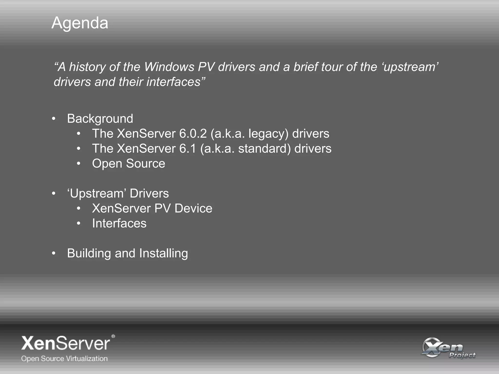 Agenda
• Background
• The XenServer 6.0.2 (a.k.a. legacy) drivers
• The XenServer 6.1 (a.k.a. standard) drivers
• Open Source
• ‘Upstream’ Drivers
• XenServer PV Device
• Interfaces
• Building and Installing
“A history of the Windows PV drivers and a brief tour of the ‘upstream’
drivers and their interfaces”
 
