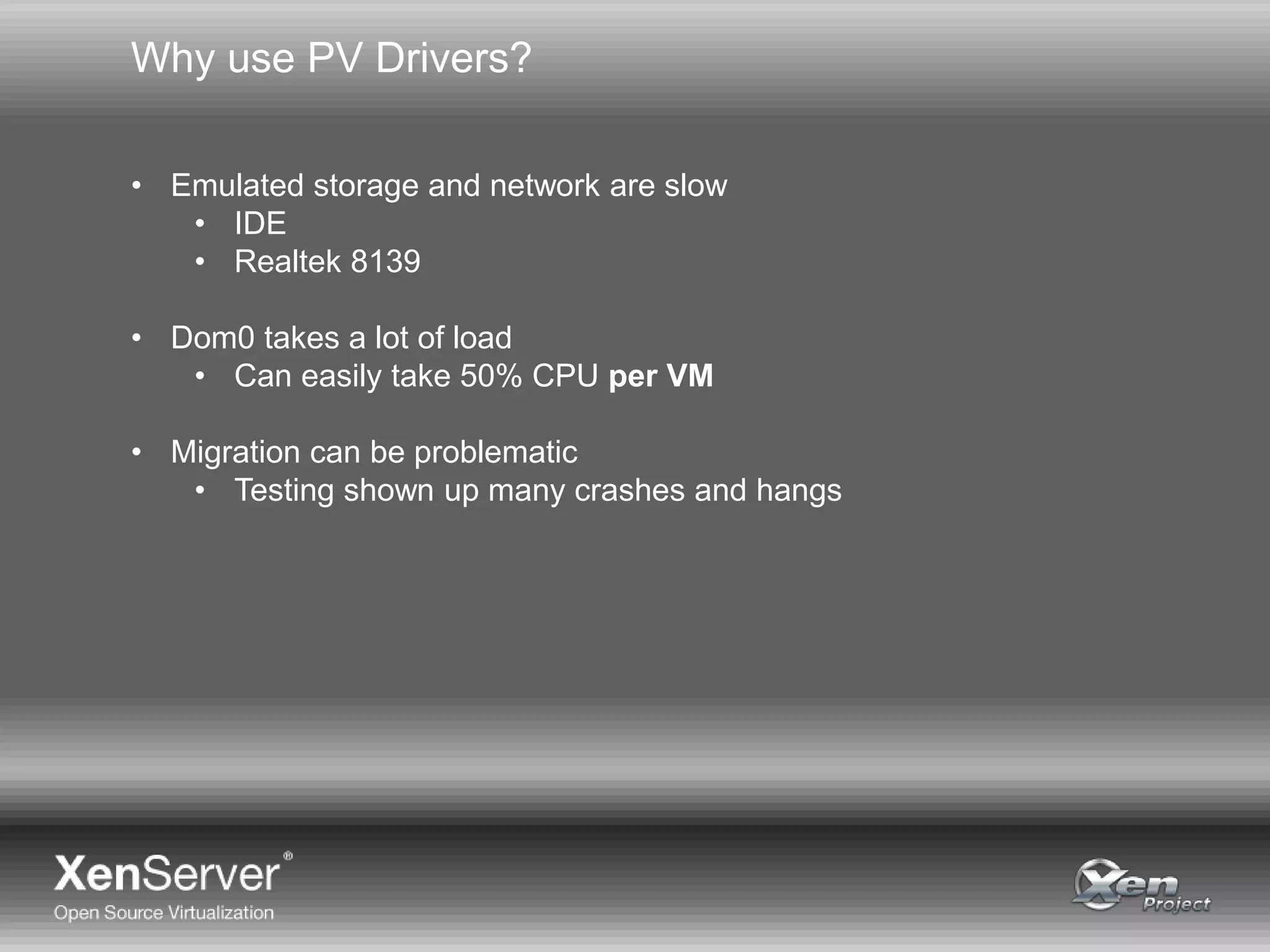 Why use PV Drivers?
• Emulated storage and network are slow
• IDE
• Realtek 8139
• Dom0 takes a lot of load
• Can easily take 50% CPU per VM
• Migration can be problematic
• Testing shown up many crashes and hangs
 