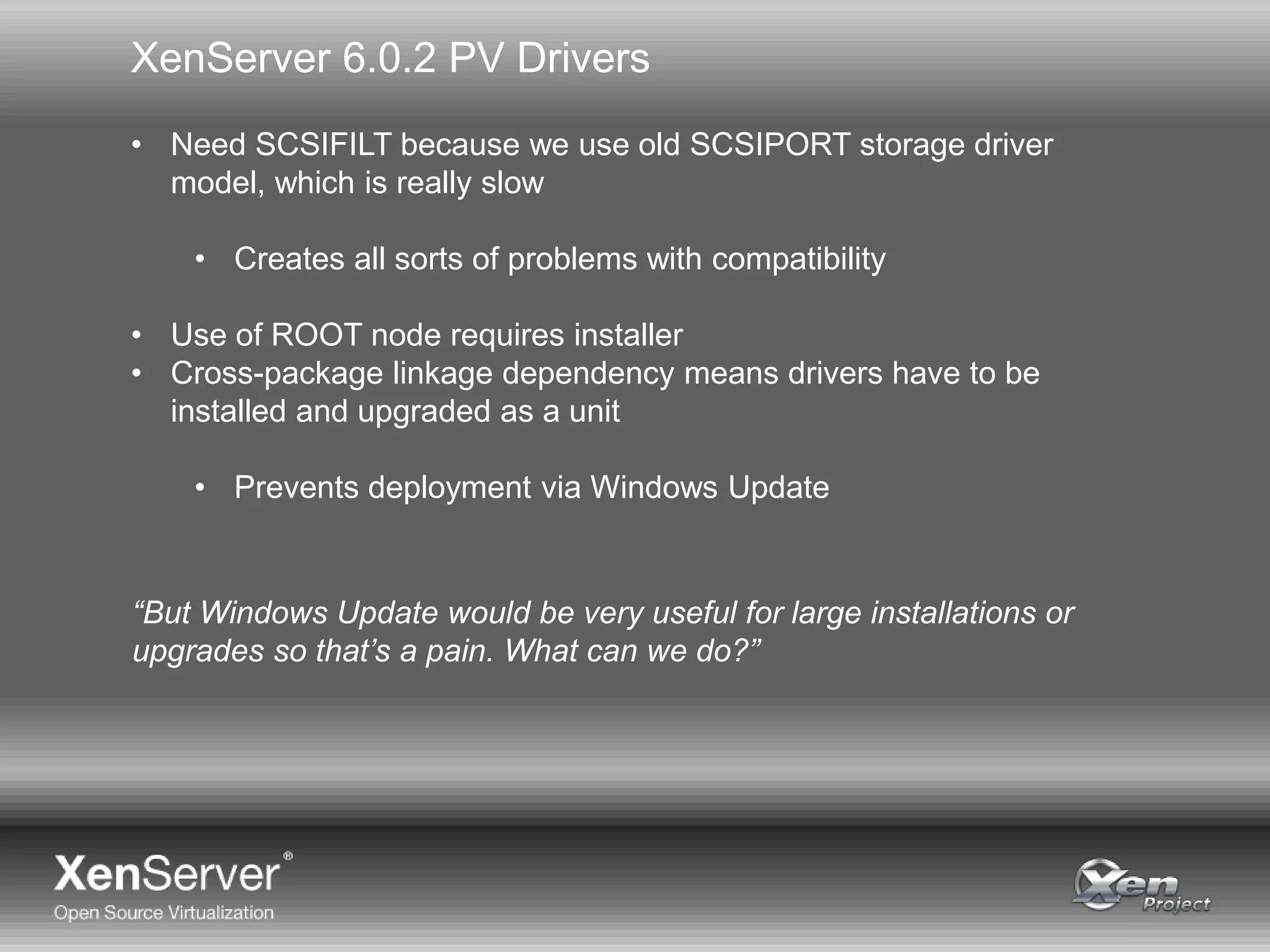 XenServer 6.0.2 PV Drivers
• Need SCSIFILT because we use old SCSIPORT storage driver
model, which is really slow
• Creates all sorts of problems with compatibility
• Use of ROOT node requires installer
• Cross-package linkage dependency means drivers have to be
installed and upgraded as a unit
• Prevents deployment via Windows Update
“But Windows Update would be very useful for large installations or
upgrades so that’s a pain. What can we do?”
 