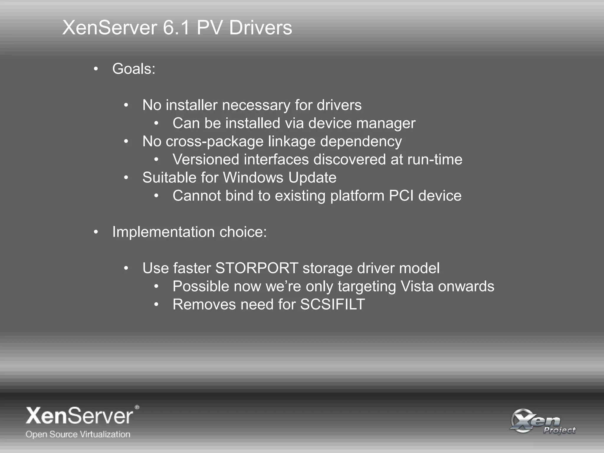 XenServer 6.1 PV Drivers
• Goals:
• No installer necessary for drivers
• Can be installed via device manager
• No cross-package linkage dependency
• Versioned interfaces discovered at run-time
• Suitable for Windows Update
• Cannot bind to existing platform PCI device
• Implementation choice:
• Use faster STORPORT storage driver model
• Possible now we’re only targeting Vista onwards
• Removes need for SCSIFILT
 