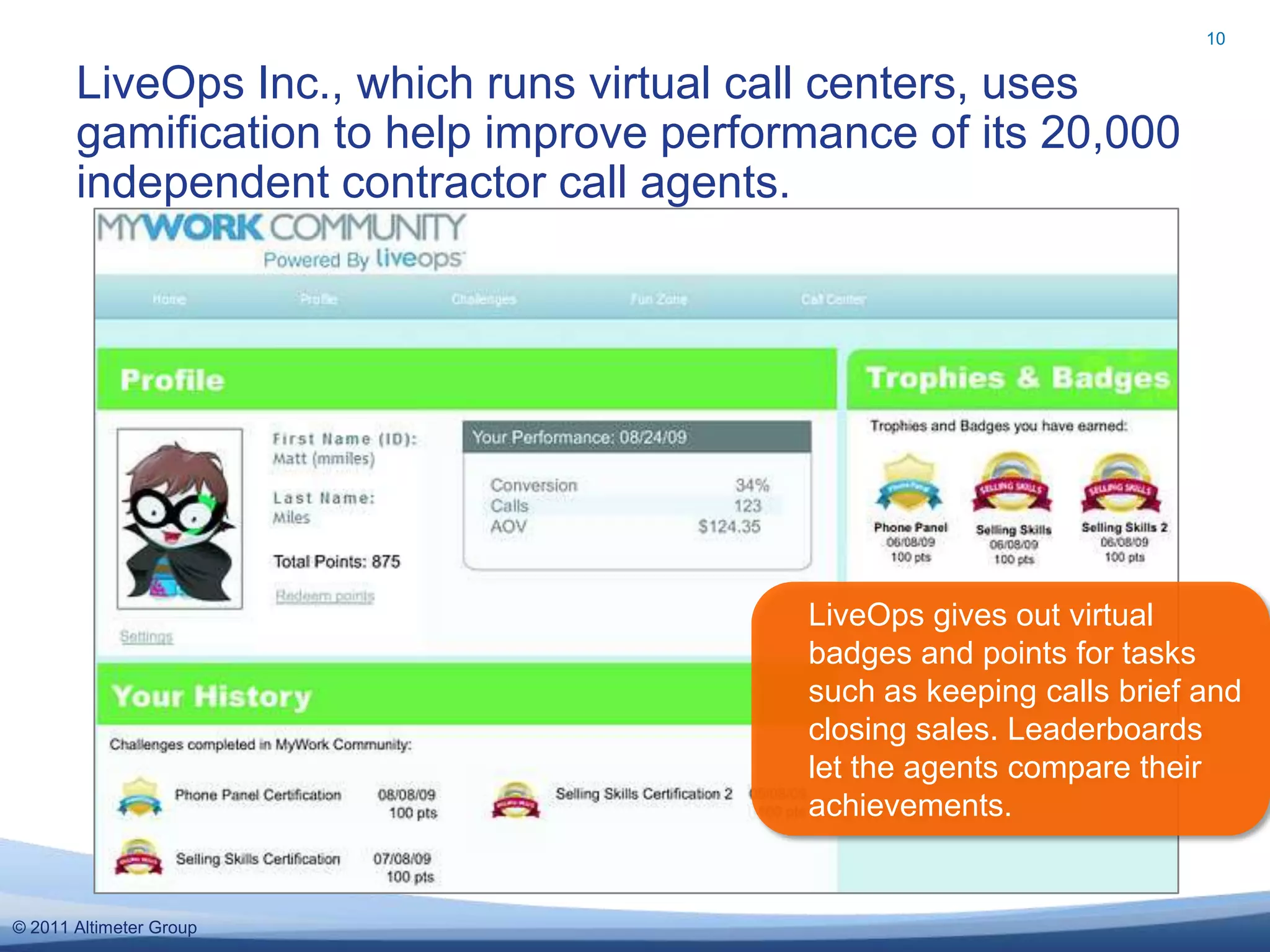 10


       LiveOps Inc., which runs virtual call centers, uses
       gamification to help improve performance of its 20,000
       independent contractor call agents.




                                          LiveOps gives out virtual
                                          badges and points for tasks
                                          such as keeping calls brief and
                                          closing sales. Leaderboards
                                          let the agents compare their
                                          achievements.


© 2011 Altimeter Group
 