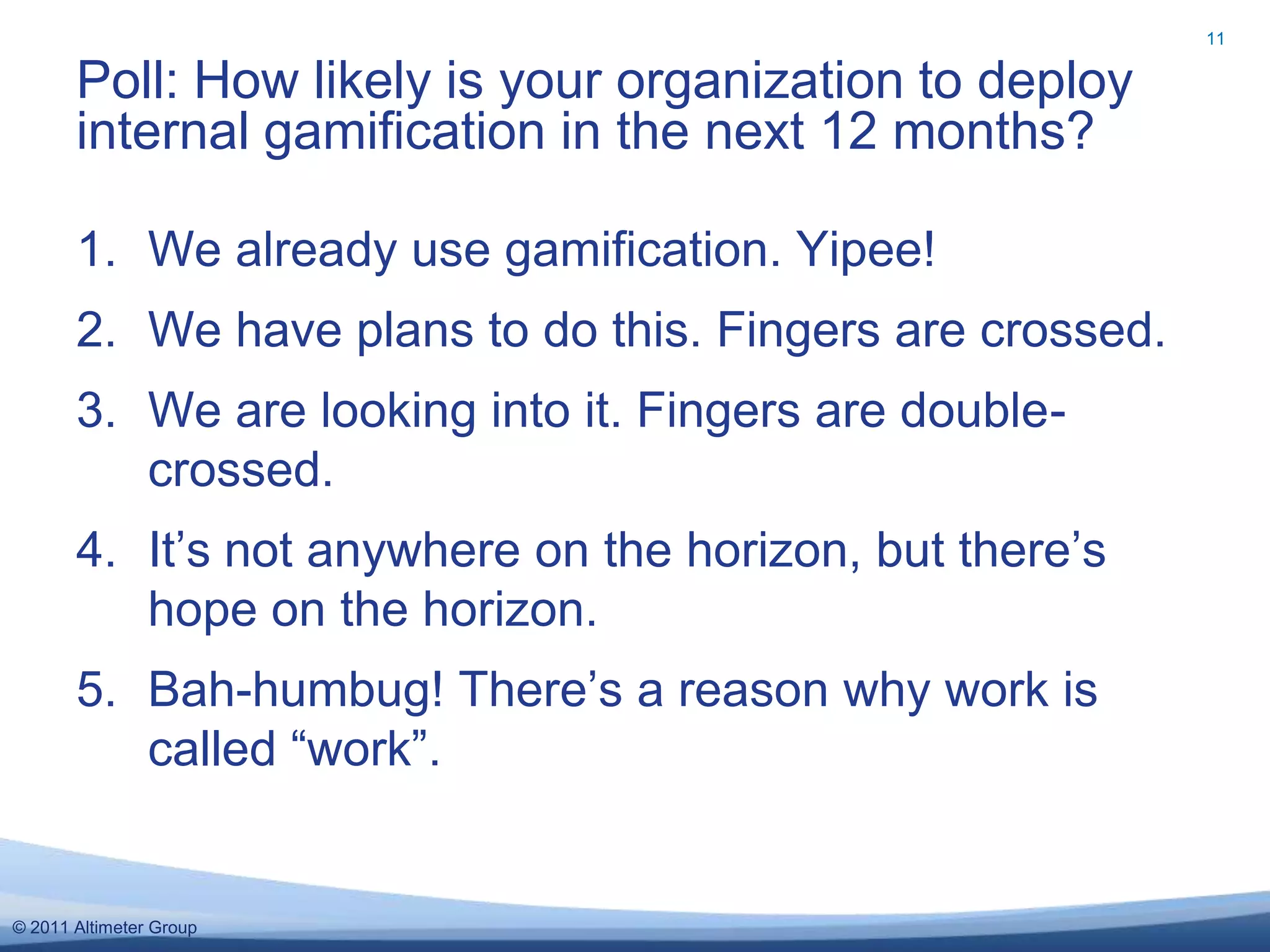 11


       Poll: How likely is your organization to deploy
       internal gamification in the next 12 months?

       1. We already use gamification. Yipee!
       2. We have plans to do this. Fingers are crossed.
       3. We are looking into it. Fingers are double-
          crossed.
       4. It’s not anywhere on the horizon, but there’s
          hope on the horizon.
       5. Bah-humbug! There’s a reason why work is
          called “work”.


© 2011 Altimeter Group
 