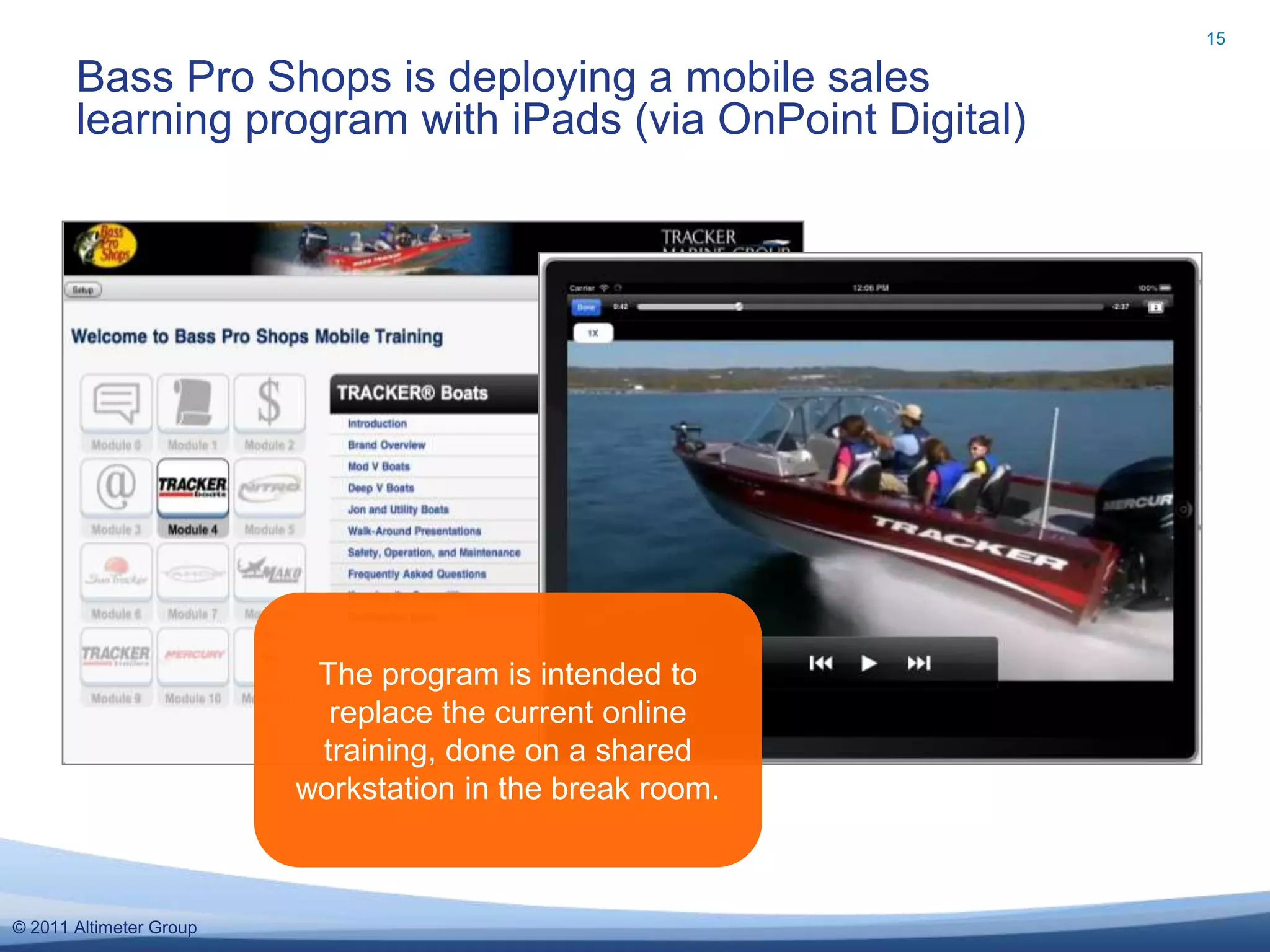 15

       Bass Pro Shops is deploying a mobile sales
       learning program with iPads (via OnPoint Digital)




                          The program is intended to
                           replace the current online
                          training, done on a shared
                         workstation in the break room.



© 2011 Altimeter Group
 