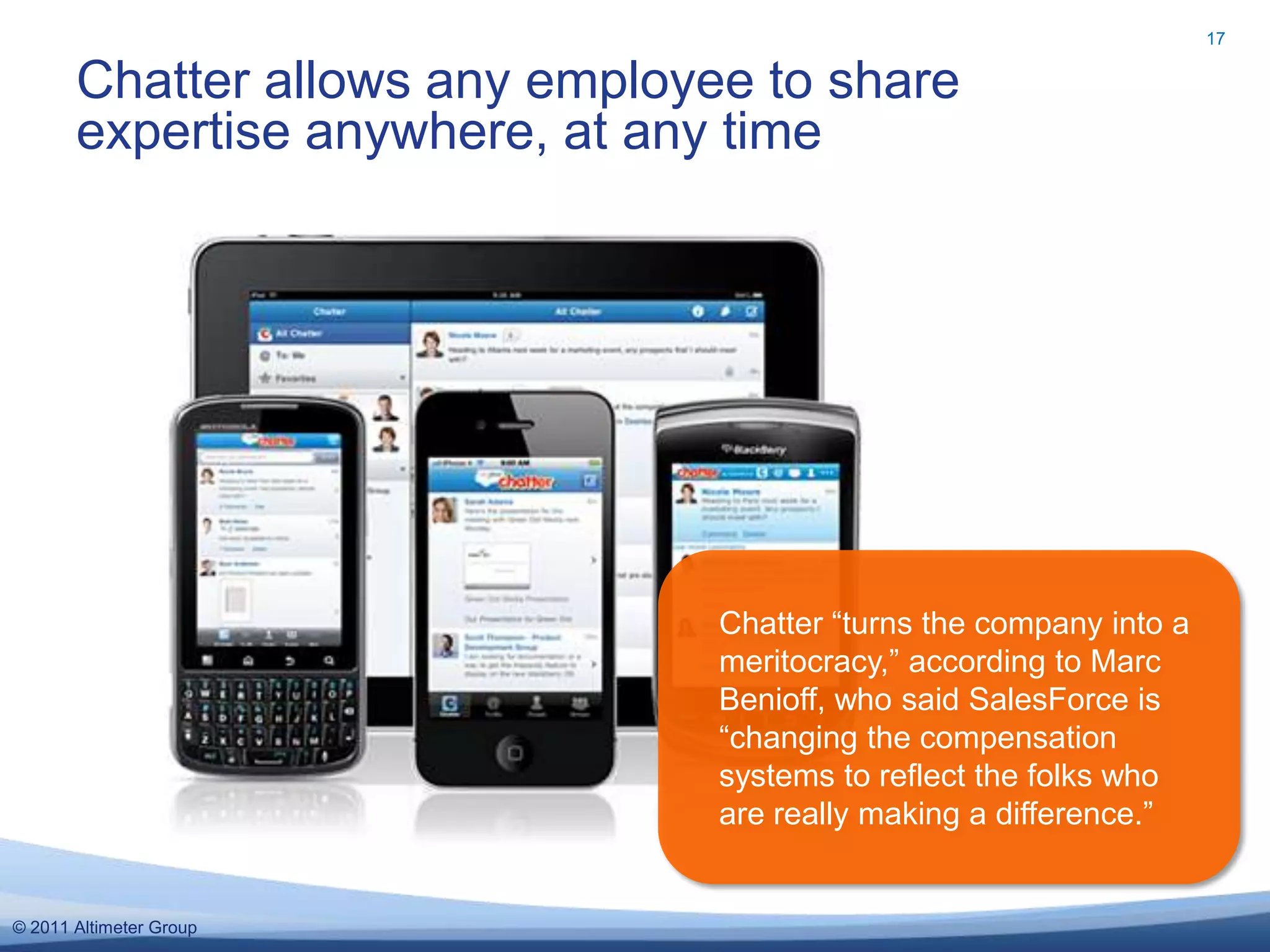 17


       Chatter allows any employee to share
       expertise anywhere, at any time




                                 Chatter “turns the company into a
                                 meritocracy,” according to Marc
                                 Benioff, who said SalesForce is
                                 “changing the compensation
                                 systems to reflect the folks who
                                 are really making a difference.”


© 2011 Altimeter Group
 