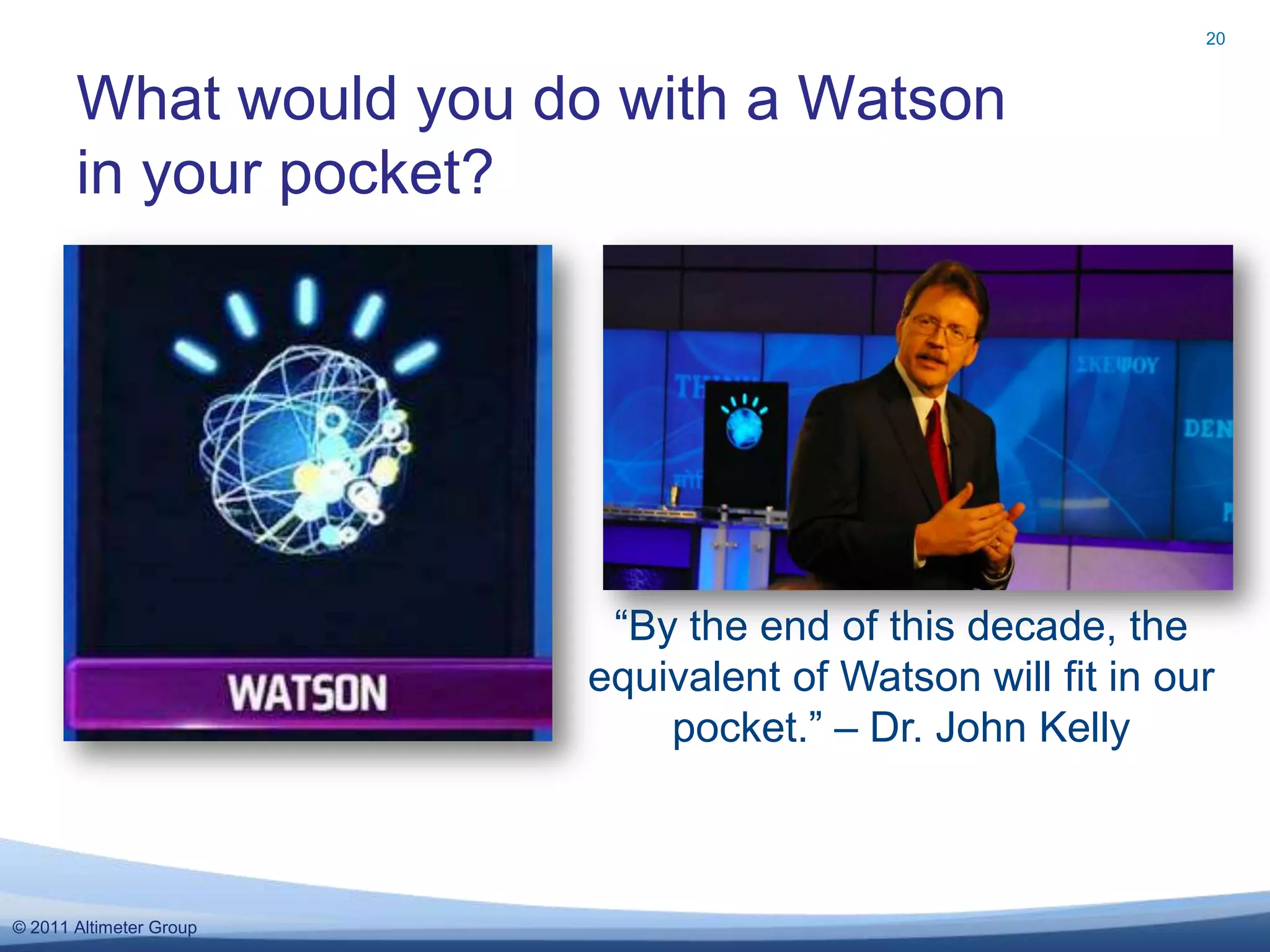 20



       What would you do with a Watson
       in your pocket?




                          “By the end of this decade, the
                         equivalent of Watson will fit in our
                             pocket.” – Dr. John Kelly



© 2011 Altimeter Group
 
