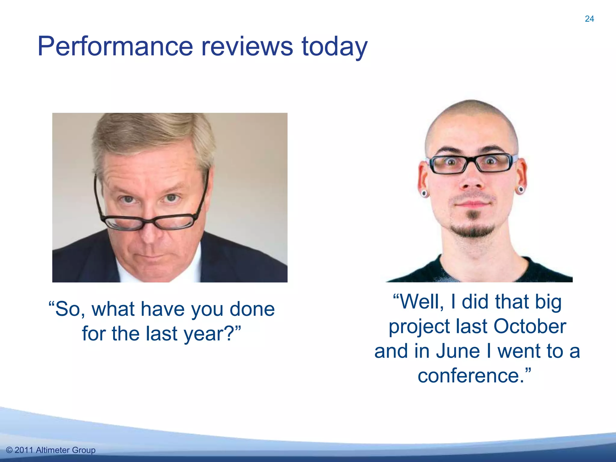 24


       Performance reviews today




          “So, what have you done     “Well, I did that big
             for the last year?”     project last October
                                    and in June I went to a
                                         conference.”


© 2011 Altimeter Group
 