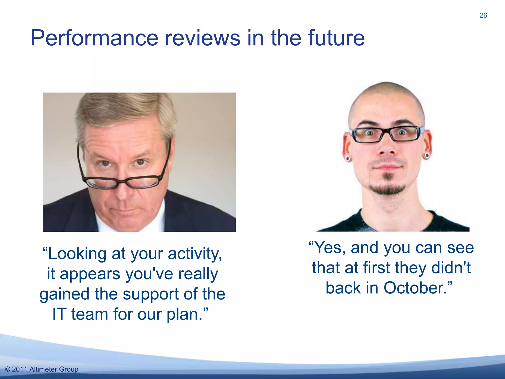 26


       Performance reviews in the future




          “Looking at your activity,   “Yes, and you can see
           it appears you've really     that at first they didn't
          gained the support of the       back in October.”
            IT team for our plan.”


© 2011 Altimeter Group
 