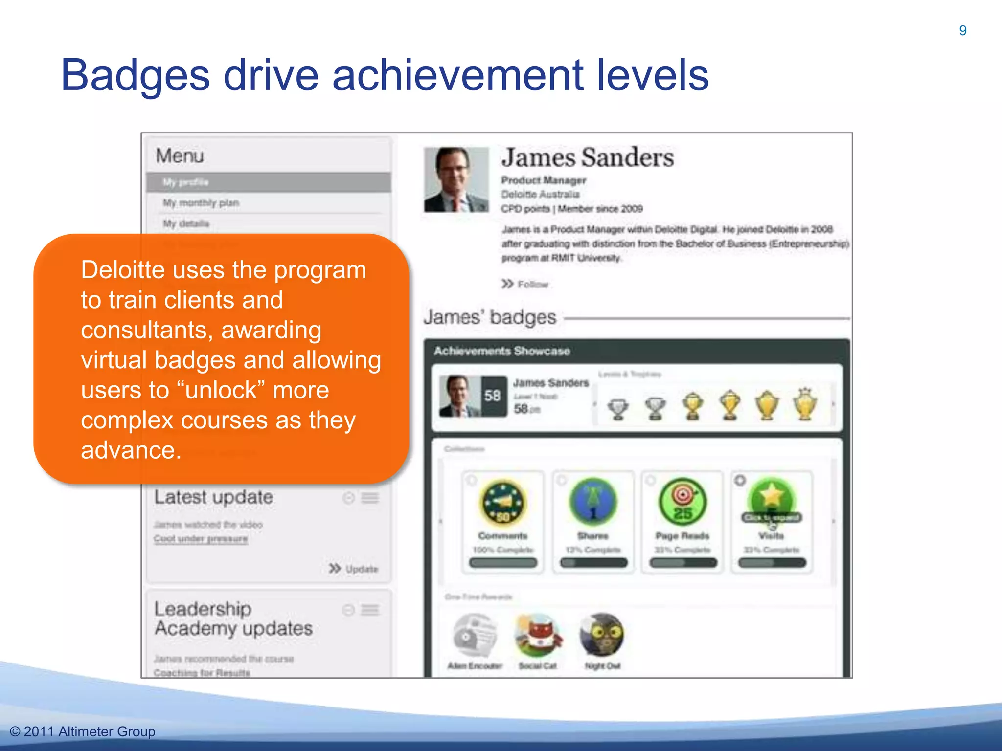 9


       Badges drive achievement levels



          Deloitte uses the program
          to train clients and
          consultants, awarding
          virtual badges and allowing
          users to “unlock” more
          complex courses as they
          advance.




© 2011 Altimeter Group
 