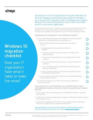 1.
2.
3.
4.
5.
6.
7.
8.
9.
10.
Do you need an effective strategy to deliver Windows 10 to the wide variety of
Windows and non-Windows devices your employees use?
Will you install and test every business application manually, one
by one?
Would employees want to try Windows 10 before it is
installed?
Do increasingly diverse endpoints add layers of complexity to the
migration process?
Do you need to deploy Windows 10 across widely distributed office
locations?
Are you concerned about productivity loss during your Windows 10
migration?
Do you anticipate supporting multiple Windows operating systems 		
within your organization?
Are you concerned some of your critical business applications will not
be compatible with Windows 10?
Do your employees need access to older versions of Windows applications
on their Windows 10 devices?
Is delivering immediate, secure access to business apps on Windows 10
devices a top priority?
Citrix.com
Windows 10
migration
checklist
Does your IT
organization
have what it
takes to make
the move?
Copyright © 2016 Citrix Systems Inc. All rights reserved. Citrix
®
and XenDesktop®
are trademarks of Citrix Systems Inc. and/or
one of its subsidiaries, and may be registered in the U.S. and other countries.
The pressure is on for IT organizations to migrate to Windows 10.
Microsoft stopped providing mainstream support for Windows 7
as of January 2015. A growing number of employees are installing
Windows 10 on their personal devices and in need of immediate
access to core business applications.
To stay relevant and current, the IT organization needs to fully migrate to Microsoft’s latest
operating system; but this move presents a number of challenges, including business
disruptions, incompatibilities among applications, and time-consuming testing processes.
How prepared is your IT organization for a smooth Windows 10 migration?
If you answered yes to any of these questions, you could benefit from the power of
Citrix XenDesktop virtualization software to accelerate and simplify Windows 10 adoption.
Here’s how:
1.	Deliver instant access to business applications and Windows 10 desktops on any device,
from anywhere.
2.	Provide access to centrally managed apps to employees with Windows 10 devices and avoid
OS compatibility issues.
3.	Automate app compatibility testing to find out which applications built for Windows 7,
Windows 8, or Windows XP are compatible with Windows 10.
Migrating to Windows 10 doesn’t have to be an IT headache. XenDesktop software helps you
eliminate the challenges and complexity. Find out how at now.citrix.com/windows10.
 