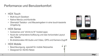 19 
Performance und Benutzerkomfort 
•HDX Touch 
•Multi-touch Gestiken 
•Native Menüsund Kontrolle 
•Übersetzt Tastatur-und Mauseingaben in eine touch-basierteUmgebung 
•HDX Sense 
•Autosense und “shrink to fit” hosted apps 
•Nutztdie vorhandeneAuflösungund das horizontaleLayoutdes Tabelts 
•Bi-direktionales HD Audio und Video, GPS und Kamera Zugriff 
•HDX Mobile 
•Beschleunigung, speziellfürmobile Netzwerke 
•Designed für3G/4G Netze  