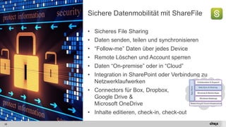 28 
Sichere Datenmobilität mit ShareFile 
•SicheresFile Sharing 
•Datensenden, teilenund synchronisieren 
•“Follow-me” DatenüberjedesDevice 
•Remote Löschenund Account sperren 
•Daten“On-premise” oderin “Cloud” 
•Integration in SharePoint oderVerbindungzuNetzwerklaufwerken 
•Connectorsfür Box, Dropbox, Google Drive & Microsoft OneDrive 
•Inhalteeditieren, check-in, check-out  