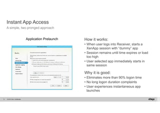 Instant App Access 
A simple, two pronged approach 
© 2014 Citrix. 13 Confidential. 
How it works: 
• When user logs into Receiver, starts a 
XenApp session with “dummy” app 
• Session remains until time expires or load 
too high 
• User selected app immediately starts in 
same session 
Why it is good: 
• Eliminates more than 90% logon time 
• No long logon duration complaints 
• User experiences instantaneous app 
launches 
Application Prelaunch 
 