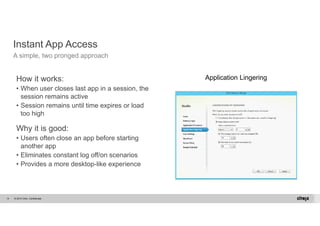 Instant App Access 
A simple, two pronged approach 
How it works: 
• When user closes last app in a session, the 
session remains active 
• Session remains until time expires or load 
too high 
Why it is good: 
• Users often close an app before starting 
another app 
• Eliminates constant log off/on scenarios 
• Provides a more desktop-like experience 
© 2014 Citrix. 14 Confidential. 
Application Lingering 
 