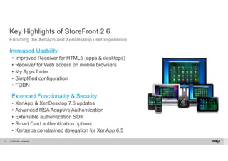 Key Highlights of StoreFront 2.6 
Enriching the XenApp and XenDesktop user experience 
Increased Usability 
• Improved Receiver for HTML5 (apps & desktops) 
• Receiver for Web access on mobile browsers 
• My Apps folder 
• Simplified configuration 
• FQDN 
Extended Functionality & Security 
• XenApp & XenDesktop 7.6 updates 
• Advanced RSA Adaptive Authentication 
• Extensible authentication SDK 
• Smart Card authentication options 
• Kerberos constrained delegation for XenApp 6.5 
© 2014 Citrix. 21 Confidential. 
 