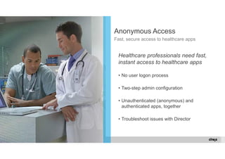 © 2014 Citrix. 23 Confidential. 
Anonymous Access 
Fast, secure access to healthcare apps 
Healthcare professionals need fast, 
instant access to healthcare apps 
• No user logon process 
• Two-step admin configuration 
• Unauthenticated (anonymous) and 
authenticated apps, together 
• Troubleshoot issues with Director 
 