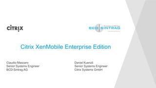 Citrix XenMobile Enterprise Edition 
Claudio Mascaro 
Senior Systems Engineer 
BCD-Sintrag AG 
Daniel Kuenzli 
Senior Systems Engineer 
Citrix Systems GmbH 
 
