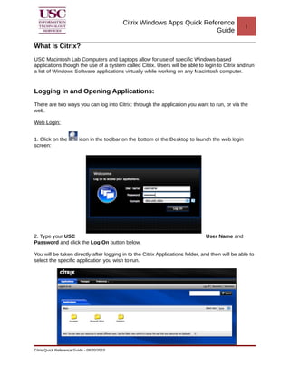 Citrix Windows Apps Quick Reference 
Guide 1 
What Is Citrix? 
USC Macintosh Lab Computers and Laptops allow for use of specific Windows-based 
applications though the use of a system called Citrix. Users will be able to login to Citrix and run 
a list of Windows Software applications virtually while working on any Macintosh computer. 
Logging In and Opening Applications: 
There are two ways you can log into Citrix: through the application you want to run, or via the 
web. 
Web Login: 
1. Click on the icon in the toolbar on the bottom of the Desktop to launch the web login 
screen: 
2. Type your USC User Name and 
Password and click the Log On button below. 
You will be taken directly after logging in to the Citrix Applications folder, and then will be able to 
select the specific application you wish to run. 
Citrix Quick Reference Guide - 08/20/2010 
 