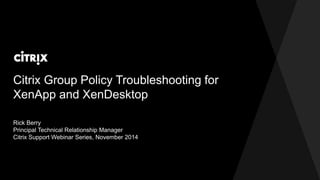 Citrix Group Policy Troubleshooting for 
XenApp and XenDesktop 
Rick Berry 
Principal Technical Relationship Manager 
Citrix Support Webinar Series, November 2014 
 
