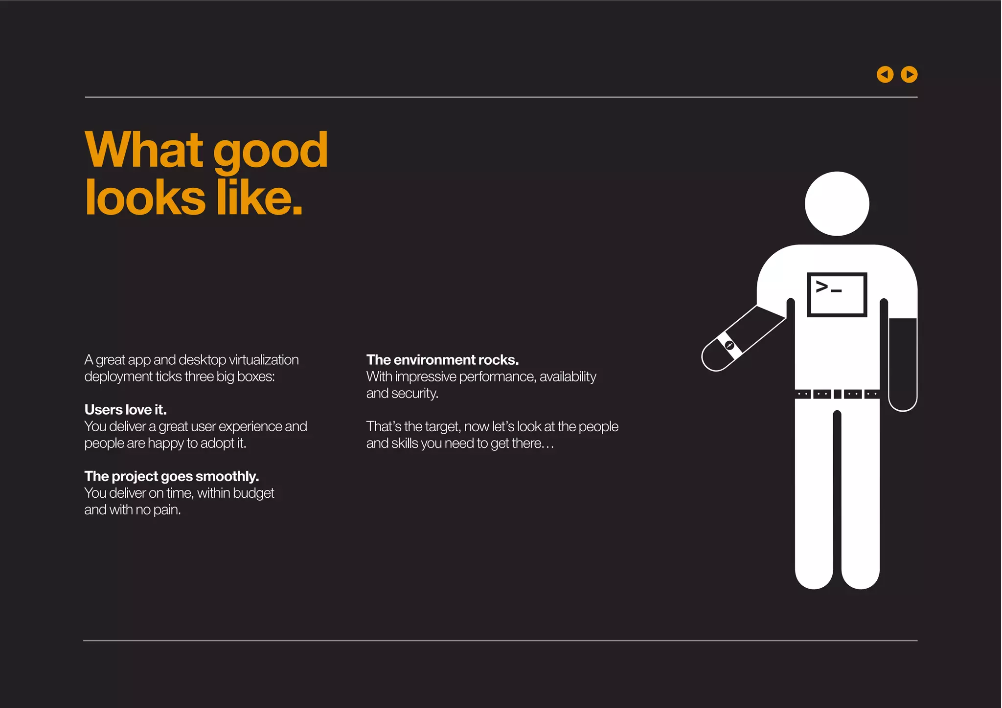 What good
looks like.
A great app and desktop virtualization
deployment ticks three big boxes:
Users love it.
You deliver a great user experience and
people are happy to adopt it.
The project goes smoothly.
You deliver on time, within budget
and with no pain.
The environment rocks.
With impressive performance, availability
and security.
That’s the target, now let’s look at the people
and skills you need to get there…
 