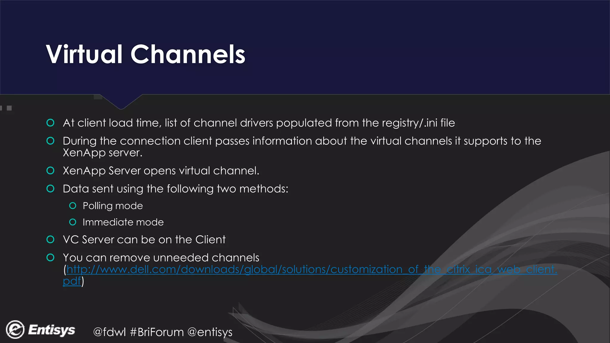 @fdwl #BriForum @entisys
Virtual Channels
 At client load time, list of channel drivers populated from the registry/.ini file
 During the connection client passes information about the virtual channels it supports to the
XenApp server.
 XenApp Server opens virtual channel.
 Data sent using the following two methods:
 Polling mode
 Immediate mode
 VC Server can be on the Client
 You can remove unneeded channels
(http://www.dell.com/downloads/global/solutions/customization_of_the_citrix_ica_web_client.
pdf)
 