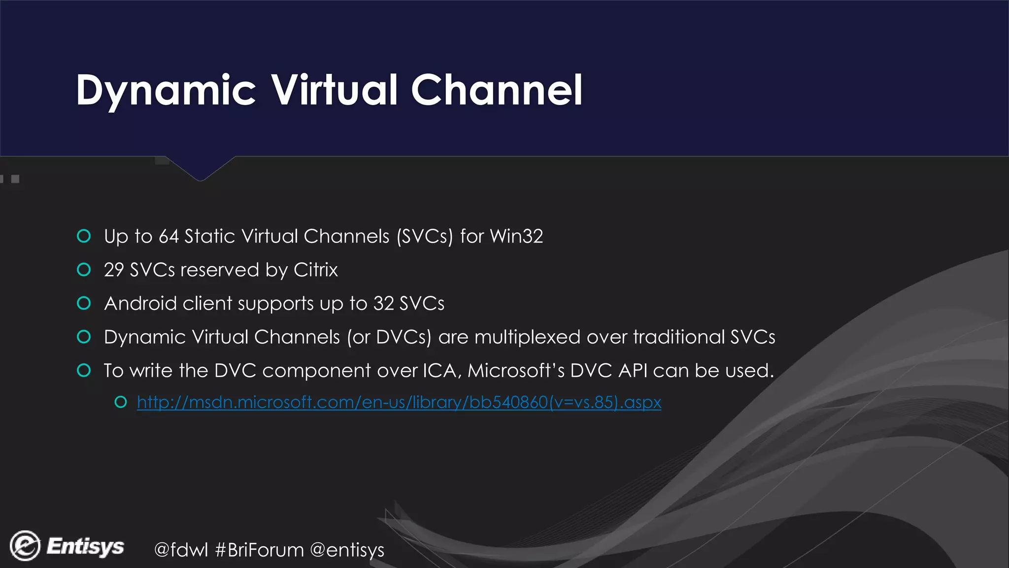 @fdwl #BriForum @entisys
Dynamic Virtual Channel
 Up to 64 Static Virtual Channels (SVCs) for Win32
 29 SVCs reserved by Citrix
 Android client supports up to 32 SVCs
 Dynamic Virtual Channels (or DVCs) are multiplexed over traditional SVCs
 To write the DVC component over ICA, Microsoft’s DVC API can be used.
 http://msdn.microsoft.com/en-us/library/bb540860(v=vs.85).aspx
 