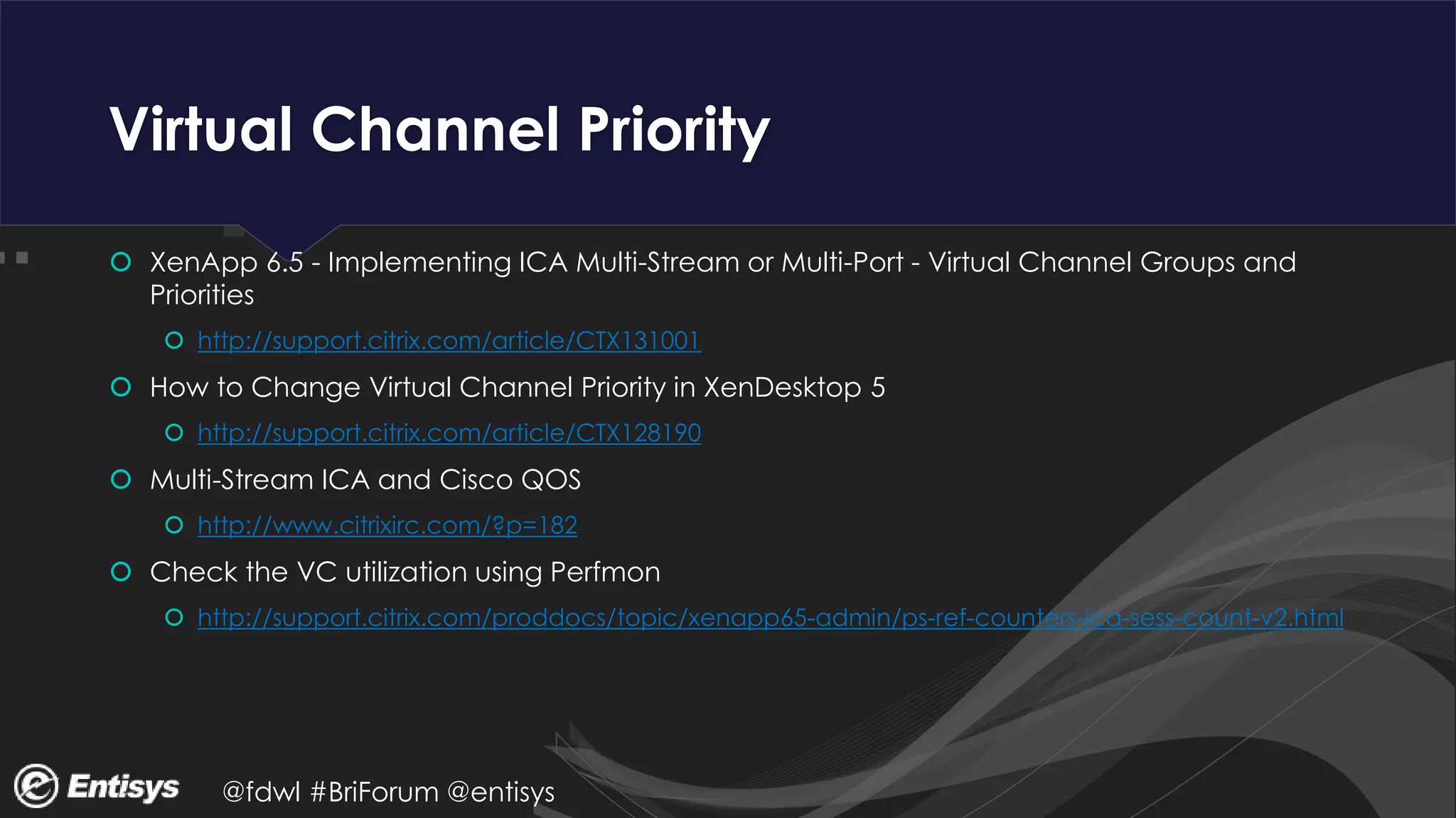 @fdwl #BriForum @entisys
Virtual Channel Priority
 XenApp 6.5 - Implementing ICA Multi-Stream or Multi-Port - Virtual Channel Groups and
Priorities
 http://support.citrix.com/article/CTX131001
 How to Change Virtual Channel Priority in XenDesktop 5
 http://support.citrix.com/article/CTX128190
 Multi-Stream ICA and Cisco QOS
 http://www.citrixirc.com/?p=182
 Check the VC utilization using Perfmon
 http://support.citrix.com/proddocs/topic/xenapp65-admin/ps-ref-counters-ica-sess-count-v2.html
 