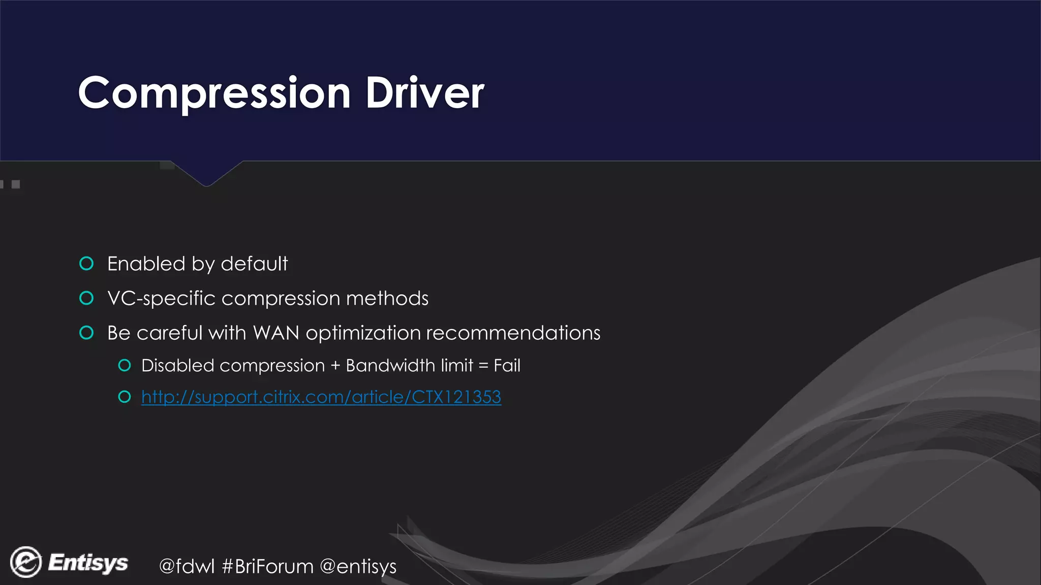 @fdwl #BriForum @entisys
Compression Driver
 Enabled by default
 VC-specific compression methods
 Be careful with WAN optimization recommendations
 Disabled compression + Bandwidth limit = Fail
 http://support.citrix.com/article/CTX121353
 
