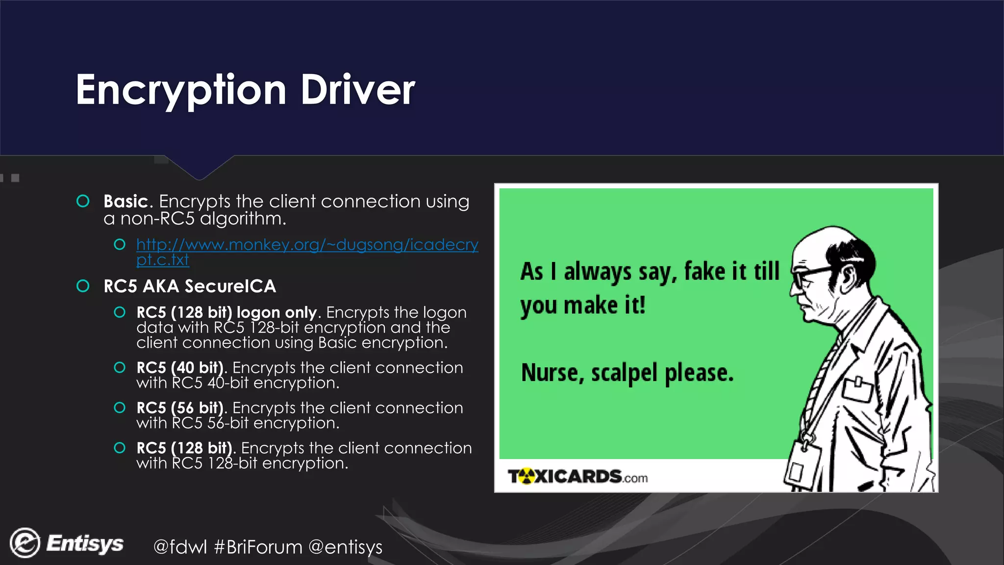 @fdwl #BriForum @entisys
Encryption Driver
 Basic. Encrypts the client connection using
a non-RC5 algorithm.
 http://www.monkey.org/~dugsong/icadecry
pt.c.txt
 RC5 AKA SecureICA
 RC5 (128 bit) logon only. Encrypts the logon
data with RC5 128-bit encryption and the
client connection using Basic encryption.
 RC5 (40 bit). Encrypts the client connection
with RC5 40-bit encryption.
 RC5 (56 bit). Encrypts the client connection
with RC5 56-bit encryption.
 RC5 (128 bit). Encrypts the client connection
with RC5 128-bit encryption.
 