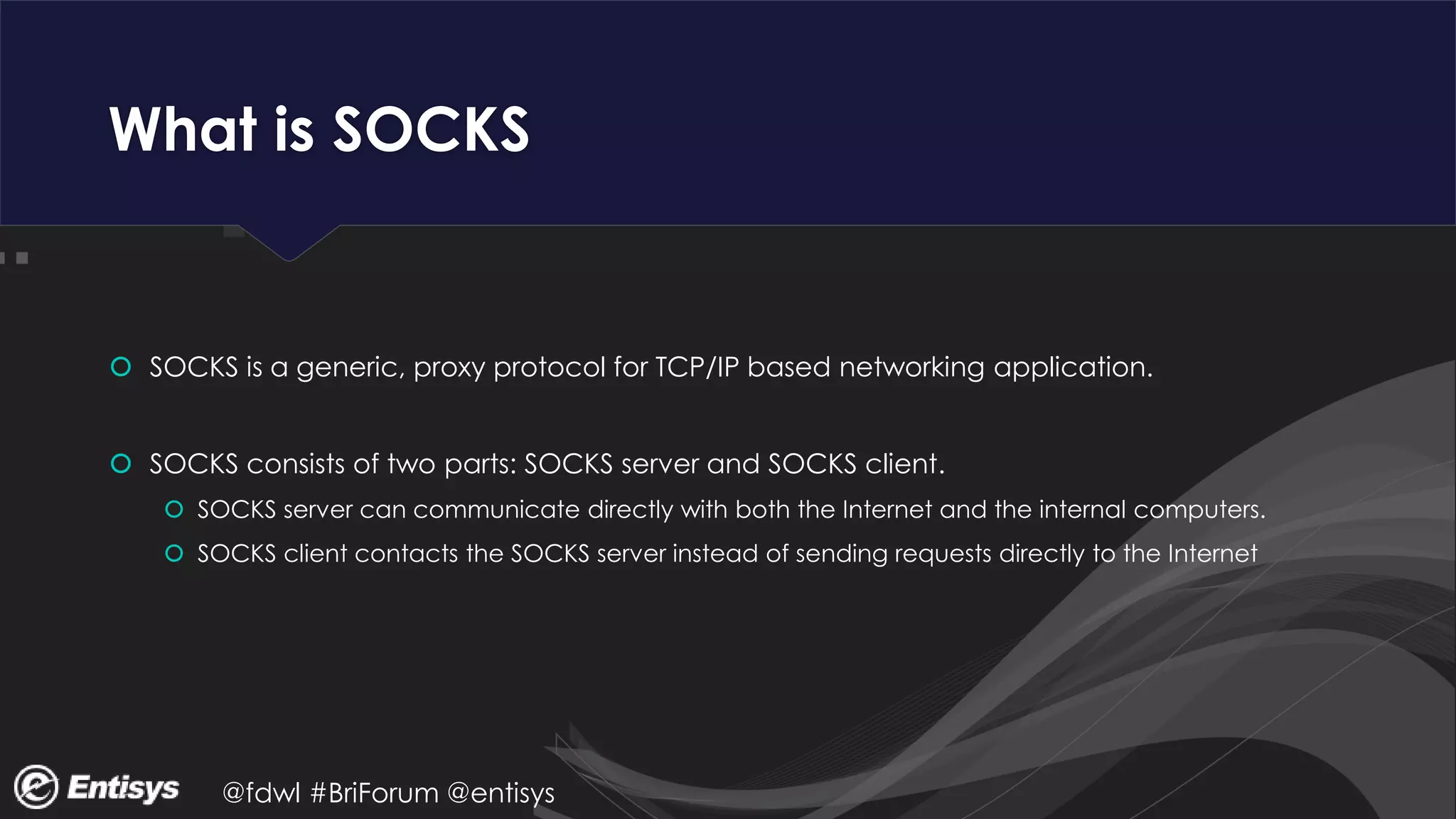 @fdwl #BriForum @entisys
What is SOCKS
 SOCKS is a generic, proxy protocol for TCP/IP based networking application.
 SOCKS consists of two parts: SOCKS server and SOCKS client.
 SOCKS server can communicate directly with both the Internet and the internal computers.
 SOCKS client contacts the SOCKS server instead of sending requests directly to the Internet
 