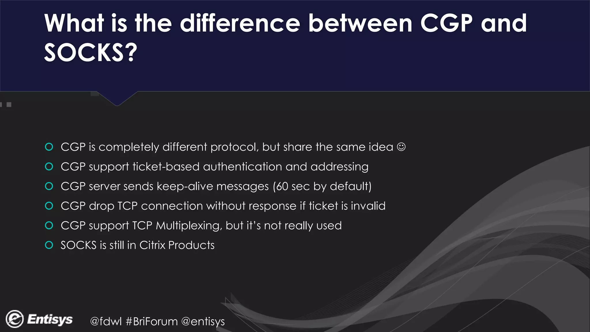 @fdwl #BriForum @entisys
What is the difference between CGP and
SOCKS?
 CGP is completely different protocol, but share the same idea 
 CGP support ticket-based authentication and addressing
 CGP server sends keep-alive messages (60 sec by default)
 CGP drop TCP connection without response if ticket is invalid
 CGP support TCP Multiplexing, but it’s not really used
 SOCKS is still in Citrix Products
 