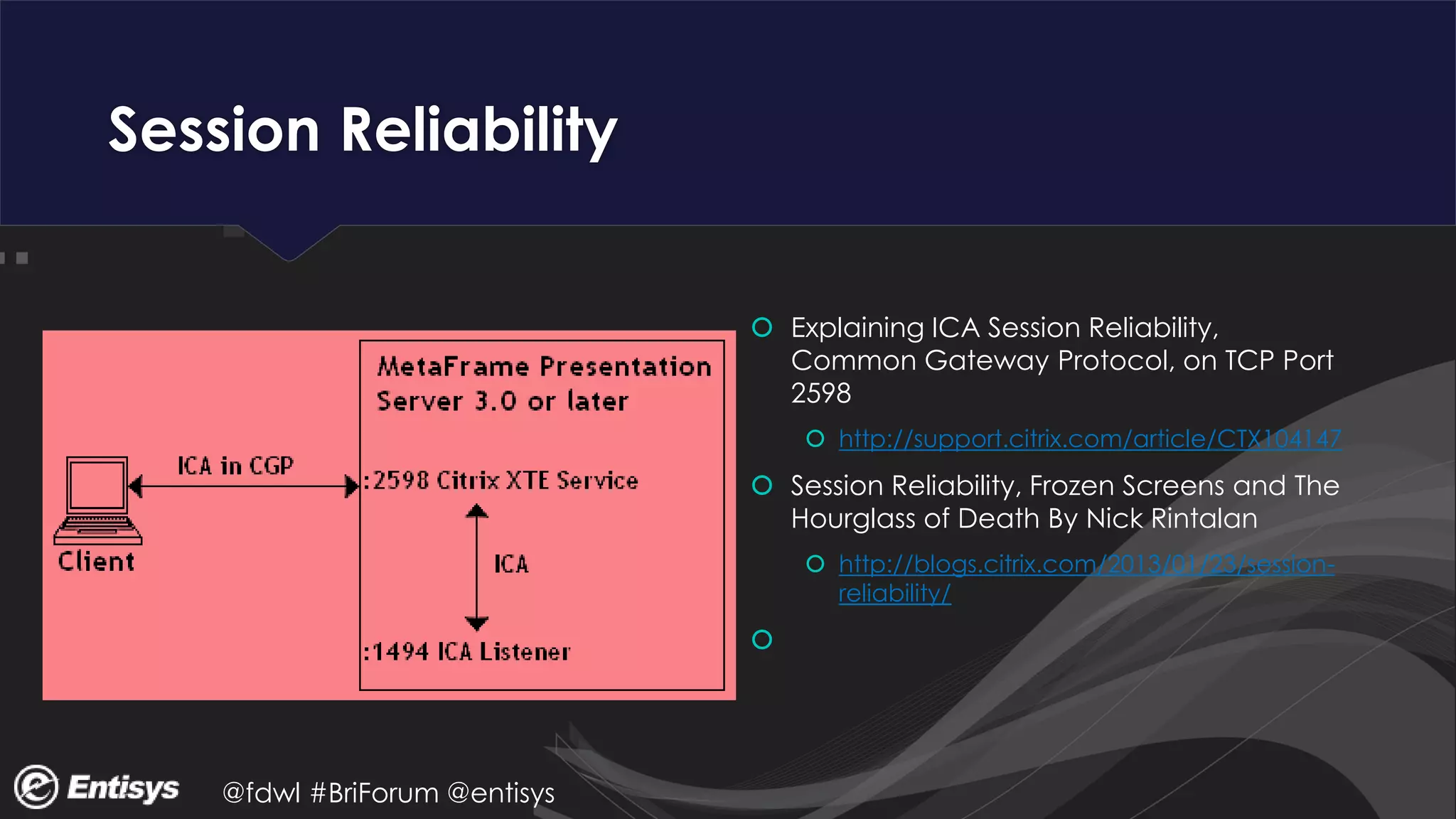 @fdwl #BriForum @entisys
Session Reliability
 Explaining ICA Session Reliability,
Common Gateway Protocol, on TCP Port
2598
 http://support.citrix.com/article/CTX104147
 Session Reliability, Frozen Screens and The
Hourglass of Death By Nick Rintalan
 http://blogs.citrix.com/2013/01/23/session-
reliability/

 