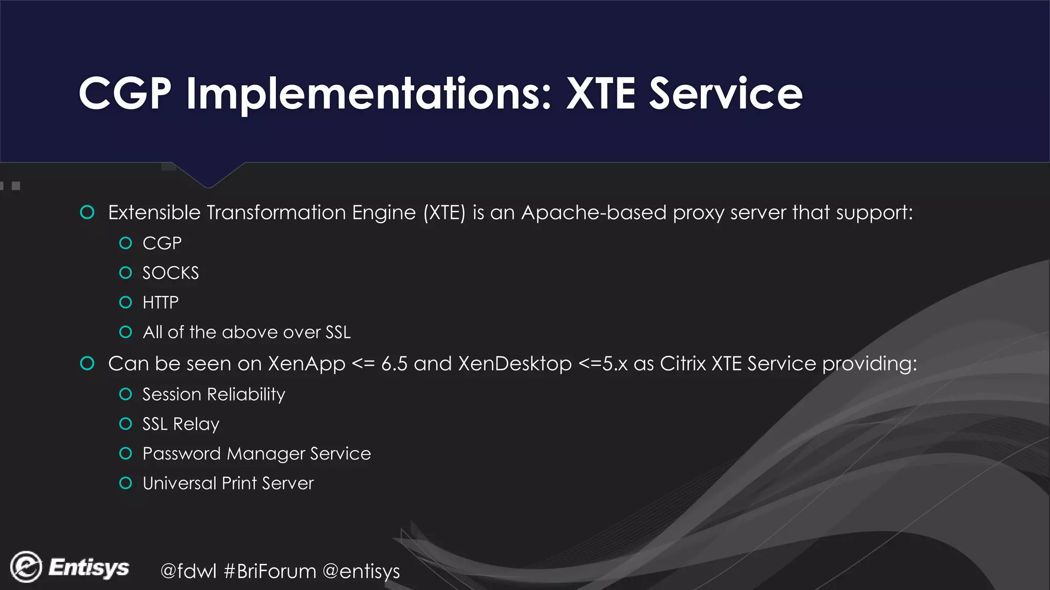 @fdwl #BriForum @entisys
CGP Implementations: XTE Service
 Extensible Transformation Engine (XTE) is an Apache-based proxy server that support:
 CGP
 SOCKS
 HTTP
 All of the above over SSL
 Can be seen on XenApp <= 6.5 and XenDesktop <=5.x as Citrix XTE Service providing:
 Session Reliability
 SSL Relay
 Password Manager Service
 Universal Print Server
 