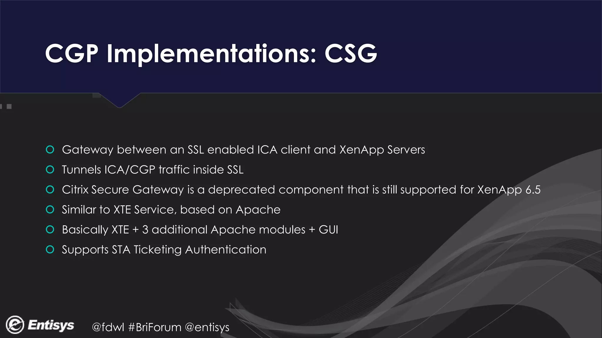@fdwl #BriForum @entisys
CGP Implementations: CSG
 Gateway between an SSL enabled ICA client and XenApp Servers
 Tunnels ICA/CGP traffic inside SSL
 Citrix Secure Gateway is a deprecated component that is still supported for XenApp 6.5
 Similar to XTE Service, based on Apache
 Basically XTE + 3 additional Apache modules + GUI
 Supports STA Ticketing Authentication
 