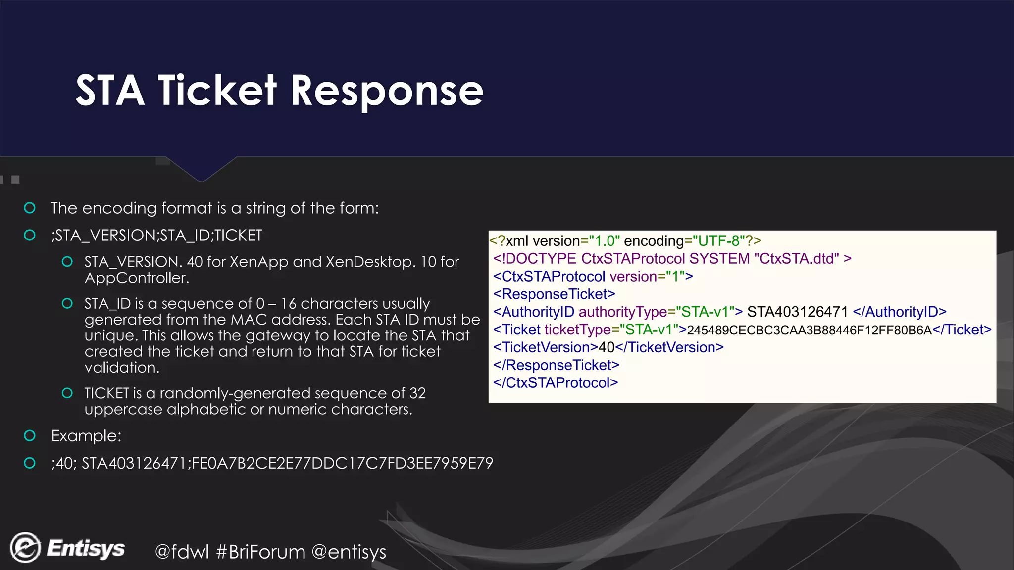 @fdwl #BriForum @entisys
STA Ticket Response
 The encoding format is a string of the form:
 ;STA_VERSION;STA_ID;TICKET
 STA_VERSION. 40 for XenApp and XenDesktop. 10 for
AppController.
 STA_ID is a sequence of 0 – 16 characters usually
generated from the MAC address. Each STA ID must be
unique. This allows the gateway to locate the STA that
created the ticket and return to that STA for ticket
validation.
 TICKET is a randomly-generated sequence of 32
uppercase alphabetic or numeric characters.
 Example:
 ;40; STA403126471;FE0A7B2CE2E77DDC17C7FD3EE7959E79
<?xml version="1.0" encoding="UTF-8"?>
<!DOCTYPE CtxSTAProtocol SYSTEM "CtxSTA.dtd" >
<CtxSTAProtocol version="1">
<ResponseTicket>
<AuthorityID authorityType="STA-v1"> STA403126471 </AuthorityID>
<Ticket ticketType="STA-v1">245489CECBC3CAA3B88446F12FF80B6A</Ticket>
<TicketVersion>40</TicketVersion>
</ResponseTicket>
</CtxSTAProtocol>
 