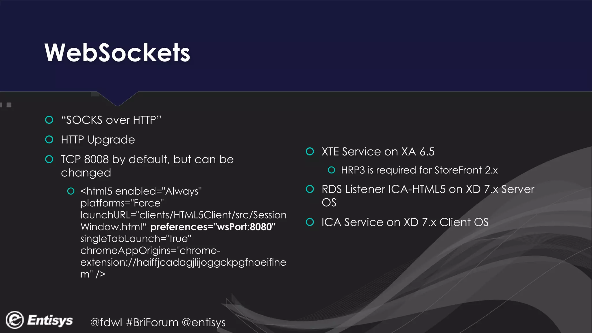 @fdwl #BriForum @entisys
WebSockets
 “SOCKS over HTTP”
 HTTP Upgrade
 TCP 8008 by default, but can be
changed
 <html5 enabled="Always"
platforms="Force"
launchURL="clients/HTML5Client/src/Session
Window.html“ preferences="wsPort:8080"
singleTabLaunch="true"
chromeAppOrigins="chrome-
extension://haiffjcadagjlijoggckpgfnoeiflne
m" />
 XTE Service on XA 6.5
 HRP3 is required for StoreFront 2.x
 RDS Listener ICA-HTML5 on XD 7.x Server
OS
 ICA Service on XD 7.x Client OS
 