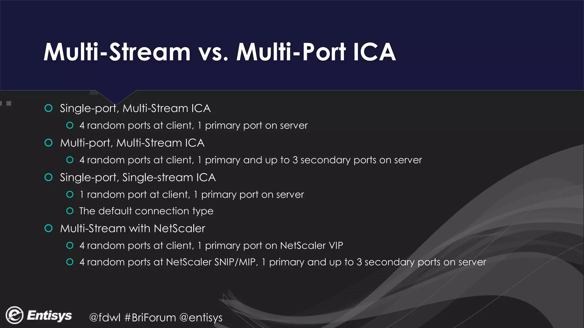 @fdwl #BriForum @entisys
Multi-Stream vs. Multi-Port ICA
 Single-port, Multi-Stream ICA
 4 random ports at client, 1 primary port on server
 Multi-port, Multi-Stream ICA
 4 random ports at client, 1 primary and up to 3 secondary ports on server
 Single-port, Single-stream ICA
 1 random port at client, 1 primary port on server
 The default connection type
 Multi-Stream with NetScaler
 4 random ports at client, 1 primary port on NetScaler VIP
 4 random ports at NetScaler SNIP/MIP, 1 primary and up to 3 secondary ports on server
 