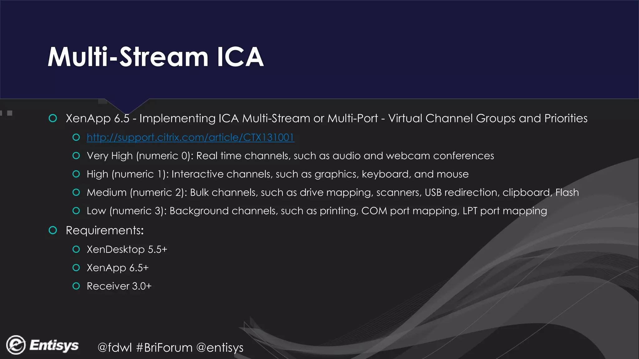 @fdwl #BriForum @entisys
Multi-Stream ICA
 XenApp 6.5 - Implementing ICA Multi-Stream or Multi-Port - Virtual Channel Groups and Priorities
 http://support.citrix.com/article/CTX131001
 Very High (numeric 0): Real time channels, such as audio and webcam conferences
 High (numeric 1): Interactive channels, such as graphics, keyboard, and mouse
 Medium (numeric 2): Bulk channels, such as drive mapping, scanners, USB redirection, clipboard, Flash
 Low (numeric 3): Background channels, such as printing, COM port mapping, LPT port mapping
 Requirements:
 XenDesktop 5.5+
 XenApp 6.5+
 Receiver 3.0+
 