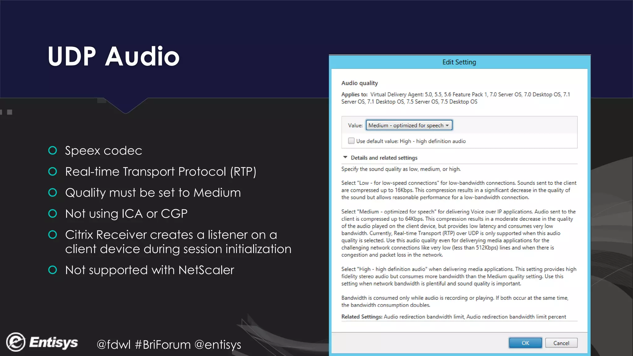 @fdwl #BriForum @entisys
UDP Audio
 Speex codec
 Real-time Transport Protocol (RTP)
 Quality must be set to Medium
 Not using ICA or CGP
 Citrix Receiver creates a listener on a
client device during session initialization
 Not supported with NetScaler
 